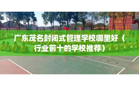 广东茂名封闭式管理学校哪里好（行业前十的学校推荐）