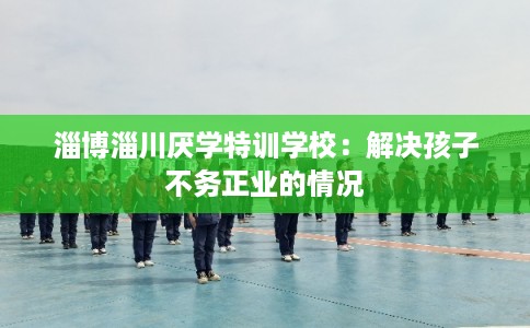 淄博淄川厌学特训学校：解决孩子不务正业的情况