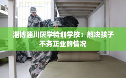 淄博淄川厌学特训学校：解决孩子不务正业的情况