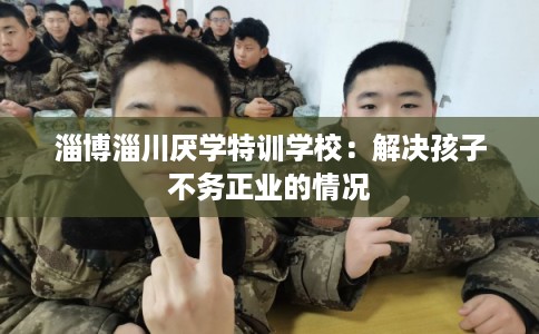 淄博淄川厌学特训学校：解决孩子不务正业的情况