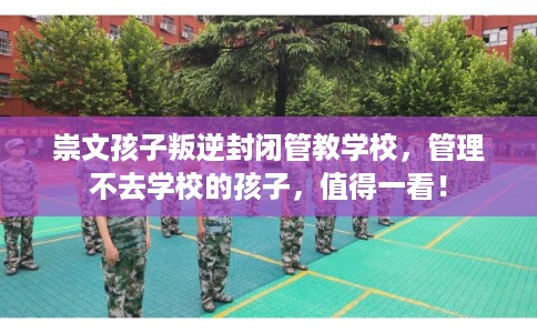 崇文孩子叛逆封闭管教学校，管理不去学校的孩子，值得一看！
