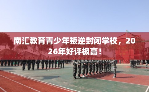 南汇教育青少年叛逆封闭学校，2026年好评极高！