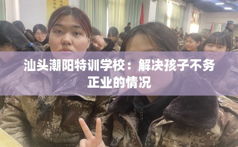 汕头潮阳特训学校：解决孩子不务正业的情况