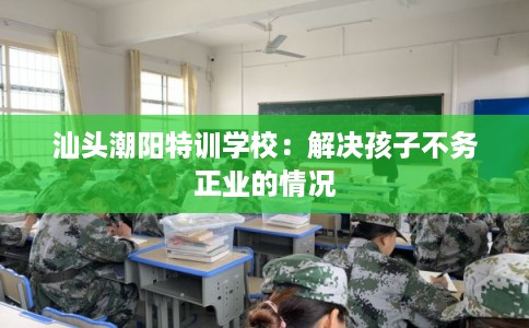 汕头潮阳特训学校：解决孩子不务正业的情况