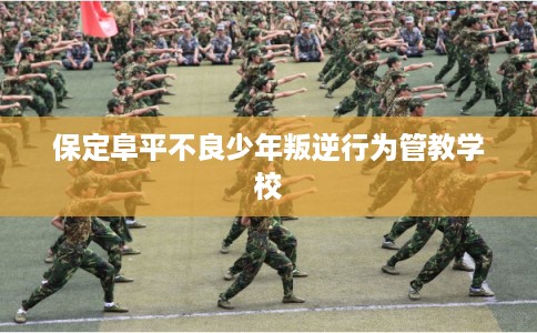 保定阜平不良少年叛逆行为管教学校