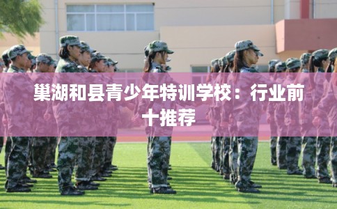 巢湖和县青少年特训学校：行业前十推荐