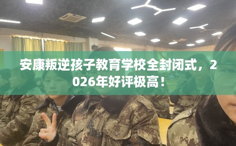 安康叛逆孩子教育学校全封闭式，2026年好评极高！