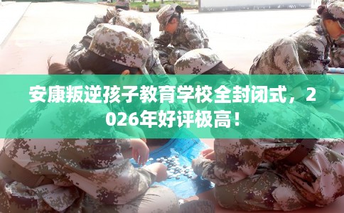 安康叛逆孩子教育学校全封闭式，2026年好评极高！