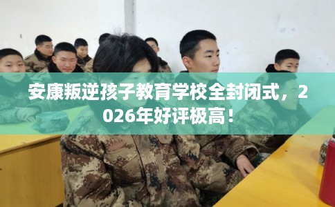 安康叛逆孩子教育学校全封闭式，2026年好评极高！