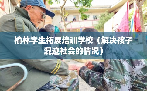 榆林学生拓展培训学校（解决孩子混迹社会的情况）