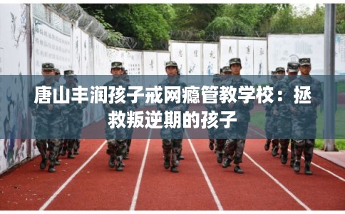 唐山丰润孩子戒网瘾管教学校：拯救叛逆期的孩子