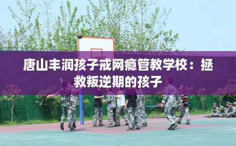 唐山丰润孩子戒网瘾管教学校：拯救叛逆期的孩子