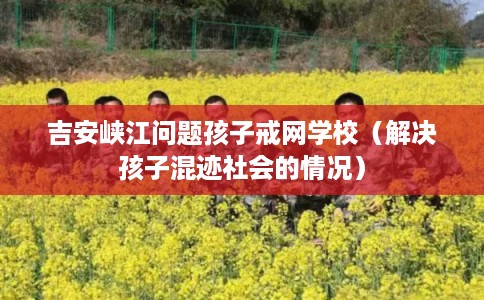 吉安峡江问题孩子戒网学校（解决孩子混迹社会的情况）