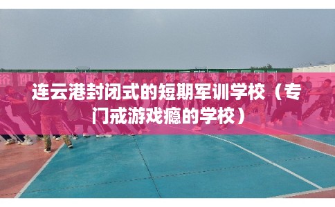 连云港封闭式的短期军训学校（专门戒游戏瘾的学校）