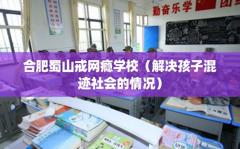合肥蜀山戒网瘾学校（解决孩子混迹社会的情况）