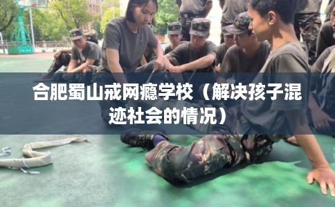 合肥蜀山戒网瘾学校（解决孩子混迹社会的情况）