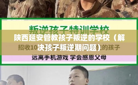 陕西延安管教孩子叛逆的学校（解决孩子叛逆期问题）