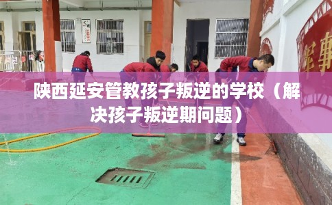 陕西延安管教孩子叛逆的学校（解决孩子叛逆期问题）