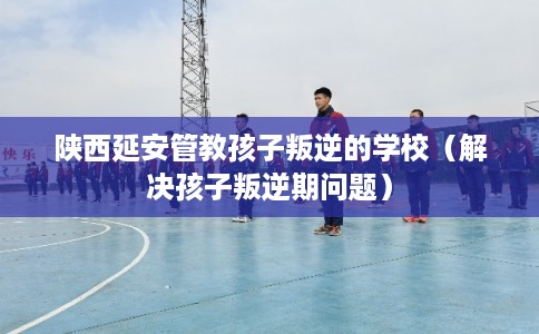 陕西延安管教孩子叛逆的学校（解决孩子叛逆期问题）
