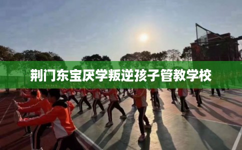 荆门东宝厌学叛逆孩子管教学校