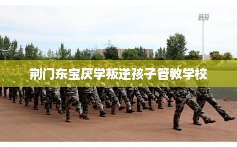 荆门东宝厌学叛逆孩子管教学校