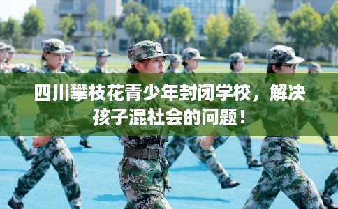 四川攀枝花青少年封闭学校，解决孩子混社会的问题！