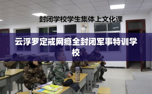 云浮罗定戒网瘾全封闭军事特训学校