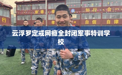 云浮罗定戒网瘾全封闭军事特训学校