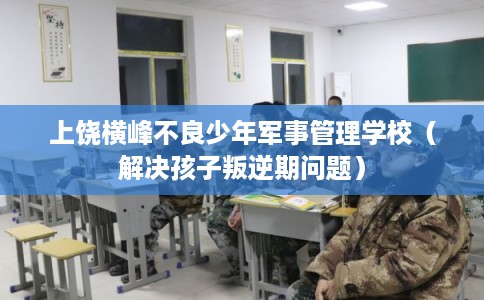 上饶横峰不良少年军事管理学校（解决孩子叛逆期问题）
