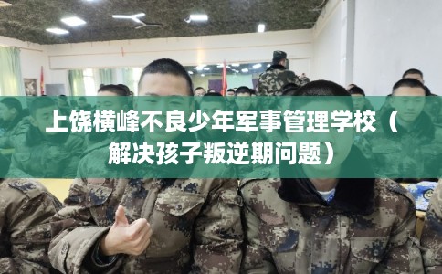 上饶横峰不良少年军事管理学校（解决孩子叛逆期问题）