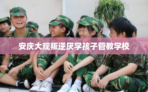 安庆大观叛逆厌学孩子管教学校