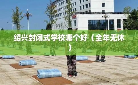 绍兴封闭式学校哪个好（全年无休）