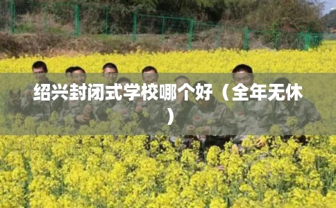 绍兴封闭式学校哪个好（全年无休）