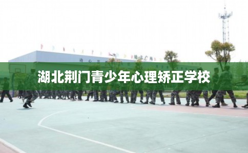湖北荆门青少年心理矫正学校