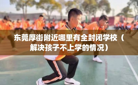东莞厚街附近哪里有全封闭学校（解决孩子不上学的情况）