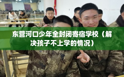 东营河口少年全封闭寄宿学校（解决孩子不上学的情况）