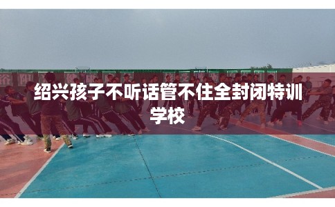 绍兴孩子不听话管不住全封闭特训学校