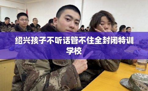 绍兴孩子不听话管不住全封闭特训学校