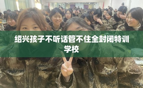 绍兴孩子不听话管不住全封闭特训学校