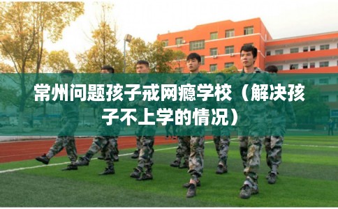 常州问题孩子戒网瘾学校（解决孩子不上学的情况）