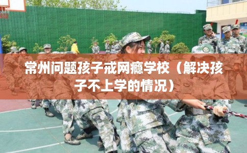 常州问题孩子戒网瘾学校（解决孩子不上学的情况）