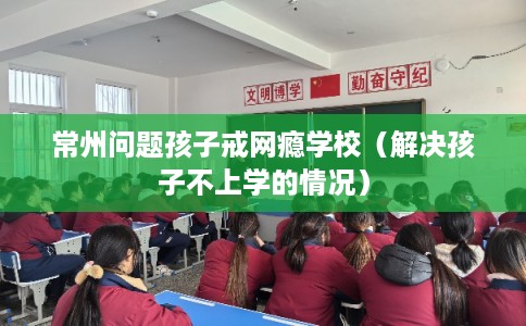常州问题孩子戒网瘾学校（解决孩子不上学的情况）