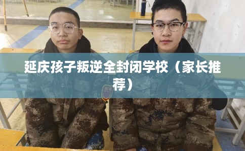 延庆孩子叛逆全封闭学校（家长推荐）
