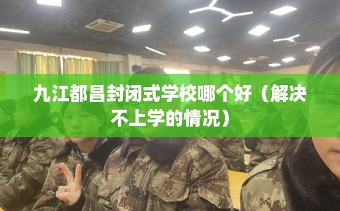 九江都昌封闭式学校哪个好（解决不上学的情况）