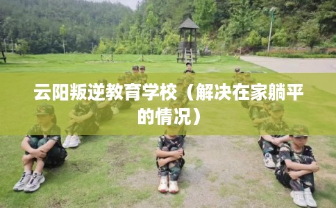 云阳叛逆教育学校（解决在家躺平的情况）