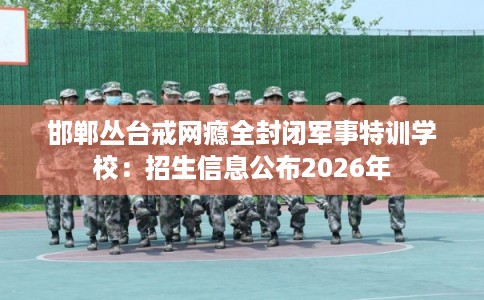 邯郸丛台戒网瘾全封闭军事特训学校：招生信息公布2026年