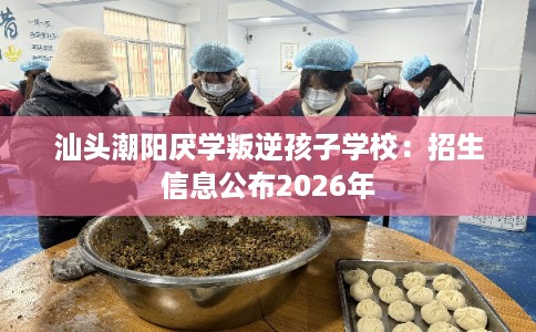 汕头潮阳厌学叛逆孩子学校：招生信息公布2026年