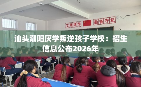 汕头潮阳厌学叛逆孩子学校：招生信息公布2026年