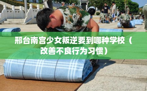 邢台南宫少女叛逆要到哪种学校（改善不良行为习惯）