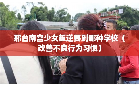 邢台南宫少女叛逆要到哪种学校（改善不良行为习惯）